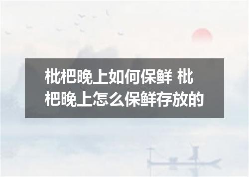 枇杷晚上如何保鲜 枇杷晚上怎么保鲜存放的