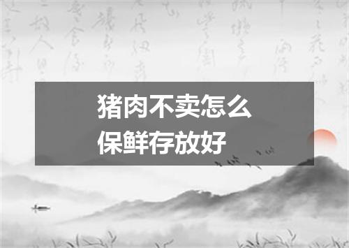 猪肉不卖怎么保鲜存放好
