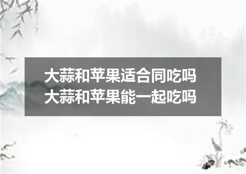 大蒜和苹果适合同吃吗 大蒜和苹果能一起吃吗