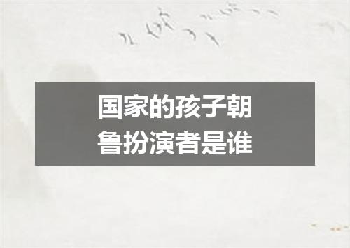 国家的孩子朝鲁扮演者是谁
