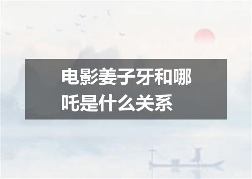 电影姜子牙和哪吒是什么关系