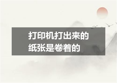 打印机打出来的纸张是卷着的