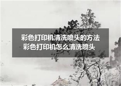 彩色打印机清洗喷头的方法 彩色打印机怎么清洗喷头
