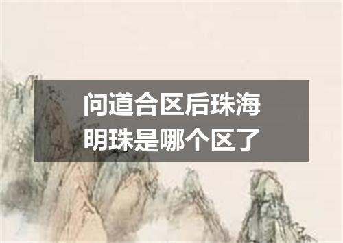 问道合区后珠海明珠是哪个区了
