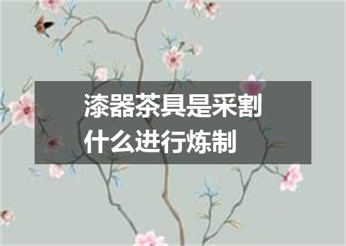 漆器茶具是采割什么进行炼制