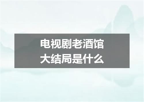 电视剧老酒馆大结局是什么