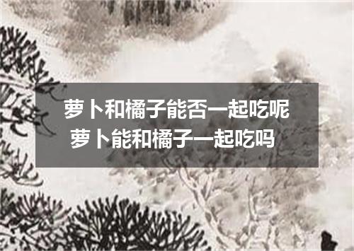 萝卜和橘子能否一起吃呢 萝卜能和橘子一起吃吗