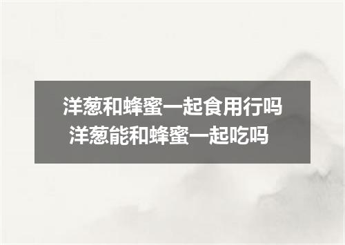 洋葱和蜂蜜一起食用行吗 洋葱能和蜂蜜一起吃吗