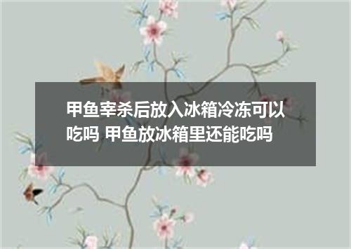 甲鱼宰杀后放入冰箱冷冻可以吃吗 甲鱼放冰箱里还能吃吗