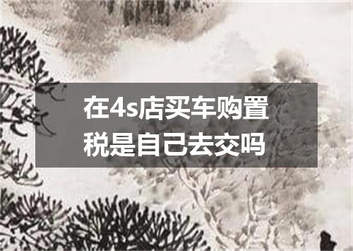 在4s店买车购置税是自己去交吗