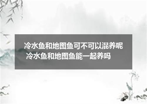 冷水鱼和地图鱼可不可以混养呢 冷水鱼和地图鱼能一起养吗