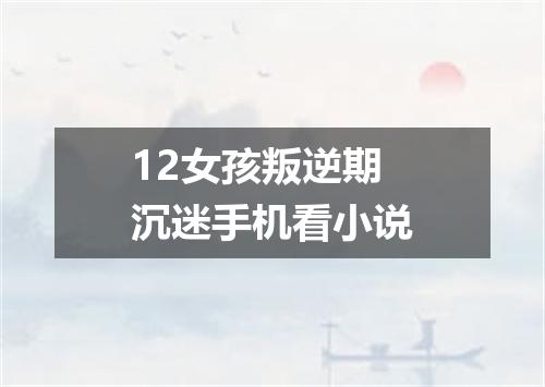 12女孩叛逆期沉迷手机看小说