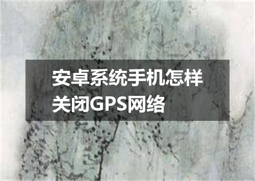 安卓系统手机怎样关闭GPS网络