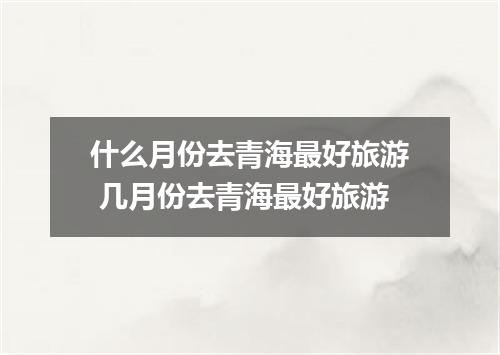 什么月份去青海最好旅游 几月份去青海最好旅游