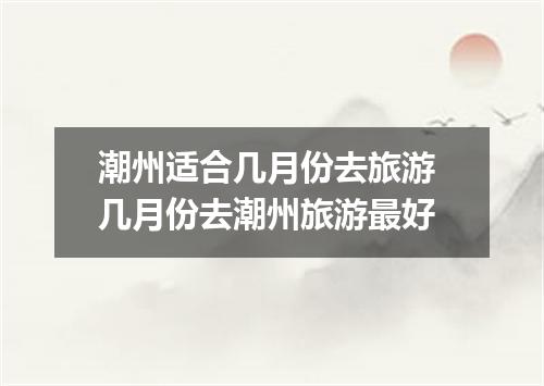 潮州适合几月份去旅游 几月份去潮州旅游最好