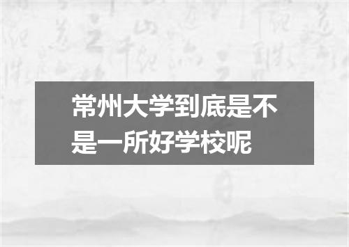 常州大学到底是不是一所好学校呢