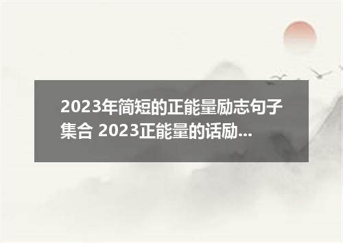 2023年简短的正能量励志句子集合 2023正能量的话励志的语句简短