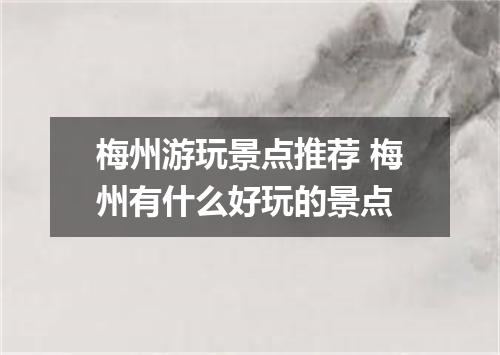 梅州游玩景点推荐 梅州有什么好玩的景点