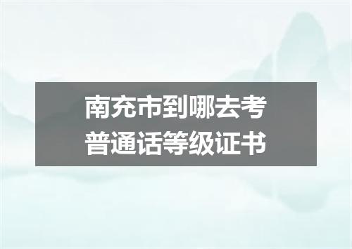 南充市到哪去考普通话等级证书