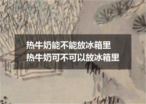 热牛奶能不能放冰箱里 热牛奶可不可以放冰箱里