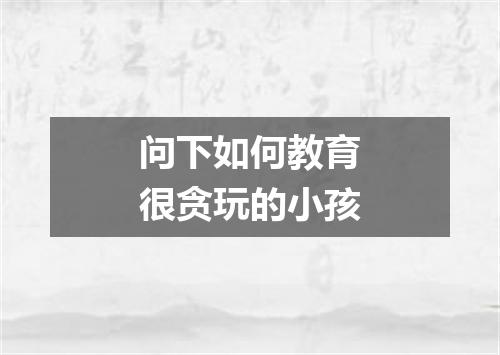 问下如何教育很贪玩的小孩