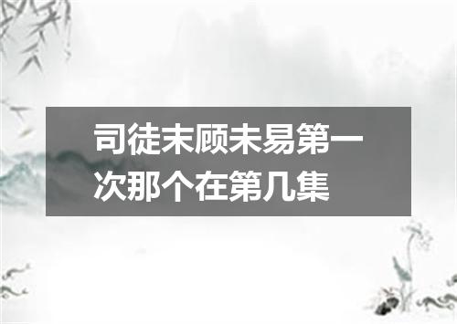 司徒末顾未易第一次那个在第几集