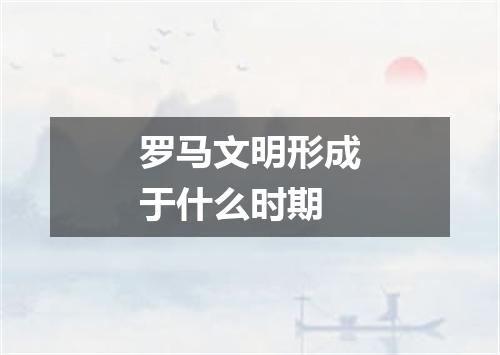 罗马文明形成于什么时期