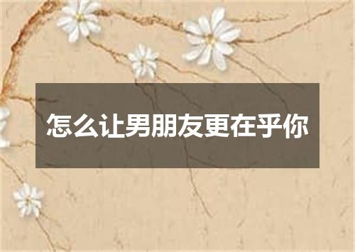 怎么让男朋友更在乎你