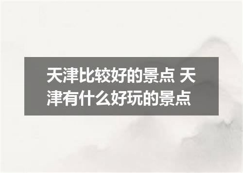 天津比较好的景点 天津有什么好玩的景点