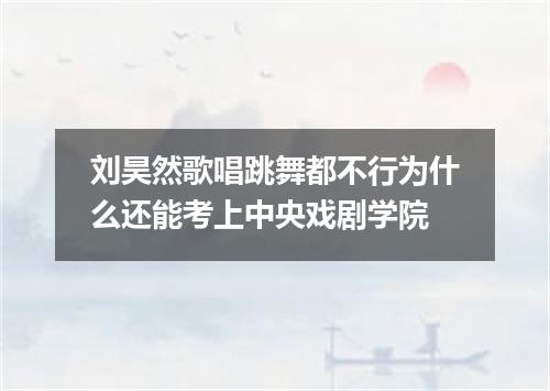 刘昊然歌唱跳舞都不行为什么还能考上中央戏剧学院