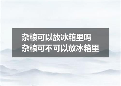 杂粮可以放冰箱里吗 杂粮可不可以放冰箱里