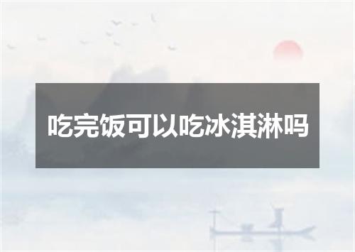 吃完饭可以吃冰淇淋吗