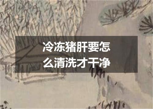 冷冻猪肝要怎么清洗才干净