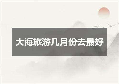 大海旅游几月份去最好