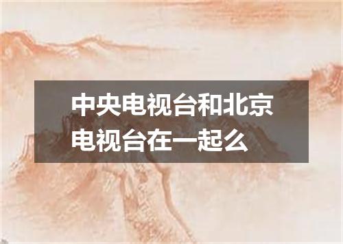 中央电视台和北京电视台在一起么