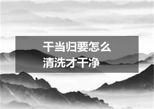 干当归要怎么清洗才干净