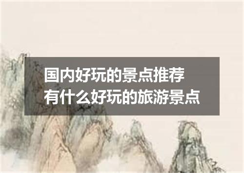 国内好玩的景点推荐 有什么好玩的旅游景点
