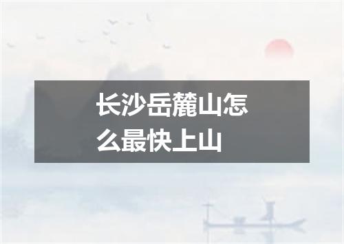 长沙岳麓山怎么最快上山