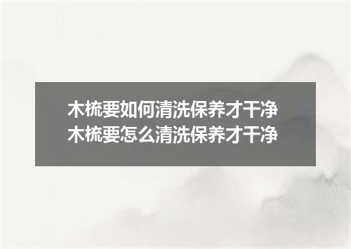 木梳要如何清洗保养才干净 木梳要怎么清洗保养才干净