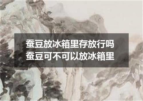 蚕豆放冰箱里存放行吗 蚕豆可不可以放冰箱里
