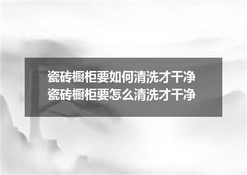 瓷砖橱柜要如何清洗才干净 瓷砖橱柜要怎么清洗才干净