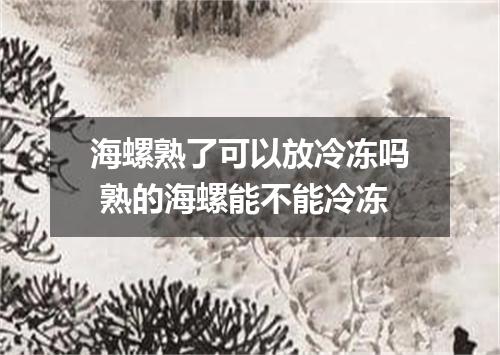 海螺熟了可以放冷冻吗 熟的海螺能不能冷冻