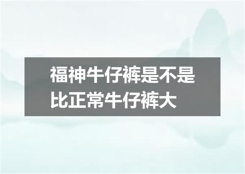 福神牛仔裤是不是比正常牛仔裤大