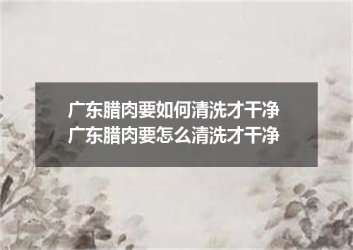 广东腊肉要如何清洗才干净 广东腊肉要怎么清洗才干净