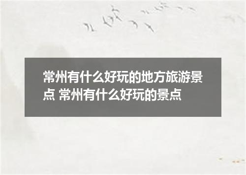 常州有什么好玩的地方旅游景点 常州有什么好玩的景点