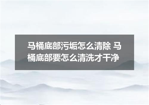 马桶底部污垢怎么清除 马桶底部要怎么清洗才干净