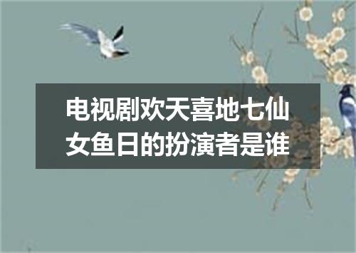 电视剧欢天喜地七仙女鱼日的扮演者是谁