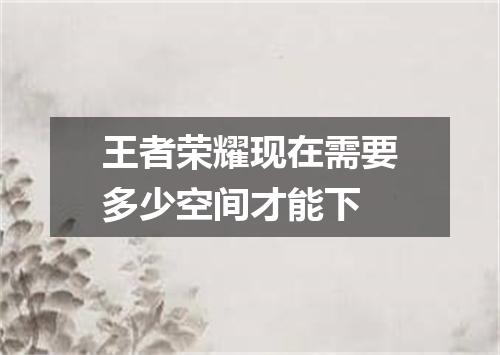 王者荣耀现在需要多少空间才能下