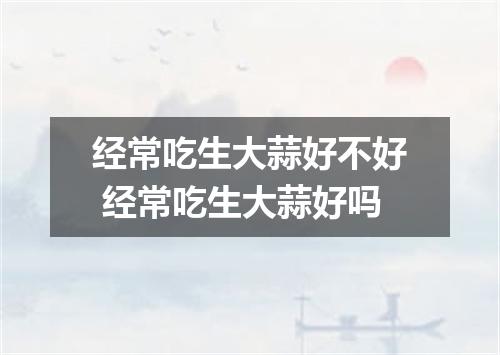 经常吃生大蒜好不好 经常吃生大蒜好吗