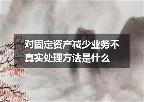 对固定资产减少业务不真实处理方法是什么